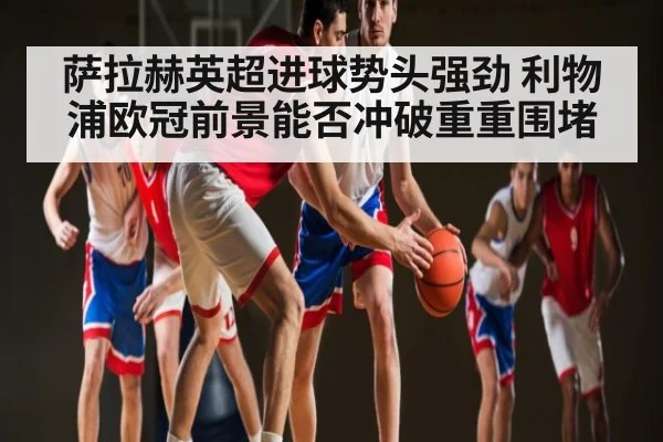 萨拉赫英超进球势头强劲 利物浦欧冠前景能否冲破重重围堵（KAIYUN APP）
